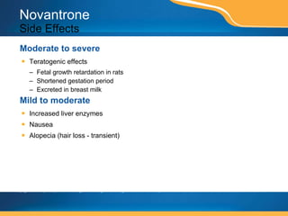Novantrone Side Effects Moderate to severe Teratogenic effects Fetal growth retardation in rats Shortened gestation period Excreted in breast milk Mild to moderate Increased liver enzymes Nausea Alopecia (hair loss - transient) This page contains prescription brand drugs that are registered or registered trademarks of pharmaceutical manufacturers that are not affiliated with Caremark. 