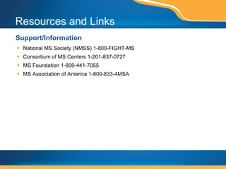 Resources and Links Support/Information National MS Society (NMSS) 1-800-FIGHT-MS Consortium of MS Centers 1-201-837-0727 MS Foundation 1-800-441-7055 MS Association of America 1-800-833-4MSA 