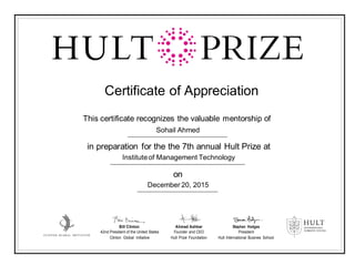Certificate of Appreciation
This certificate recognizes the valuable mentorship of
Sohail Ahmed
in preparation for the the 7th annual Hult Prize at
Instituteof Management Technology
on
December 20, 2015
Bill Clinton Ahmad Ashkar Stephen Hodges
42nd President of the United States Founder and CEO President
Clinton Global Initiative Hult Prize Foundation Hult International Busines School
 