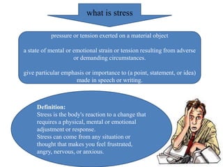 what is stress
pressure or tension exerted on a material object
a state of mental or emotional strain or tension resulting from adverse
or demanding circumstances.
give particular emphasis or importance to (a point, statement, or idea)
made in speech or writing.
Definition:
Stress is the body's reaction to a change that
requires a physical, mental or emotional
adjustment or response.
Stress can come from any situation or
thought that makes you feel frustrated,
angry, nervous, or anxious.
 