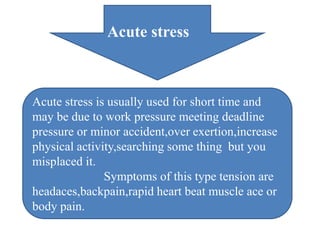 Acute stress
Acute stress is usually used for short time and
may be due to work pressure meeting deadline
pressure or minor accident,over exertion,increase
physical activity,searching some thing but you
misplaced it.
Symptoms of this type tension are
headaces,backpain,rapid heart beat muscle ace or
body pain.
 
