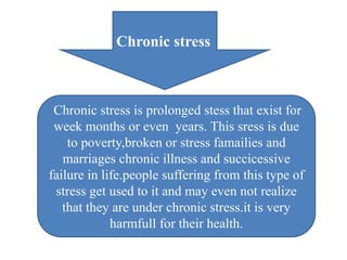 Chronic stress
Chronic stress is prolonged stess that exist for
week months or even years. This sress is due
to poverty,broken or stress famailies and
marriages chronic illness and succicessive
failure in life.people suffering from this type of
stress get used to it and may even not realize
that they are under chronic stress.it is very
harmfull for their health.
 