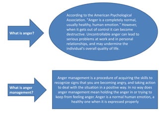 What is anger?
According to the American Psychological
Association. "Anger is a completely normal,
usually healthy, human emotion." However,
when it gets out of control it can become
destructive. Uncontrollable anger can lead to
serious problems at work and in personal
relationships, and may undermine the
individual's overall quality of life.
What is anger
management?
Anger management is a procedure of acquiring the skills to
recognize signs that you are becoming angry, and taking action
to deal with the situation in a positive way. In no way does
anger management mean holding the anger in or trying to
keep from feeling anger. Anger is a normal human emotion, a
healthy one when it is expressed properly
 