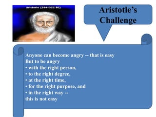Aristotle’s
Challenge
Anyone can become angry -- that is easy
But to be angry
• with the right person,
• to the right degree,
• at the right time,
• for the right purpose, and
• in the right way --
this is not easy
 
