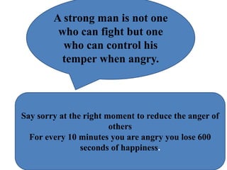 A strong man is not one
who can fight but one
who can control his
temper when angry.
Say sorry at the right moment to reduce the anger of
others
For every 10 minutes you are angry you lose 600
seconds of happiness.
 
