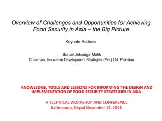 Overview of Challenges and Opportunities for Achieving
Food Security in Asia – the Big Picture
Keynote Address
Sohail Jehangir Malik
Chairman, Innovative Development Strategies (Pvt.) Ltd. Pakistan
KNOWLEDGE, TOOLS AND LESSONS FOR INFORMING THE DESIGN AND
IMPLEMENTATION OF FOOD SECURITY STRATEGIES IN ASIA
A TECHNICAL WORKSHOP AND CONFERENCE
Kathmandu, Nepal November 14, 2011
 