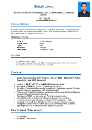 Free CV template by reed.co.uk
Sohail Javed
Address: Adyala Road, Khawaja Corporation Chowk near Askari 7, Rawalpindi
Pakistan.
0311 2691460
sohailjaved92@gmail.com
Personal statement
A dynamic position in an organization that provides a challenging environment , where I can improve
my skills and take part actively in its progress, so that I prove myself a competent professional and
will be able to serve my organization and country.
PERSONAL PROFILE
CNIC # :41303-5724200-1
Marital Status : Single
Gender : Male
Nationality : Pakistani
Father Name : Muhammad Javed
Key Skills
 45 words per minute typing
 Proficiency in all areas of Microsoft Office, including Access, Excel, Word and PowerPoint
 Excellent communication skills, both written and verbal
Experience 1:
Cargo Assistant / Data Entry Operator 02-April-2016– 30July 2018 Askari
Airport Services BBIA-Islamabad.
 Handling of QR, EY, GF, WY and AIRBLUE flights (Islamabad).
 Also handling UN Mission Flights of Pakistan Army, Cargo.
 Scheduling the duties of all cargo staff Import Export, Assistants, Loaders, Computer
Operators, Security, Acceptance staff, sitta telexes staff.
 Performing all kind of administrative, operational work & reporting to Cargo Manager,
and submits handling reports to all airlines.
 Taking care of DGR, special cargo, and AVI shipments personally.
 Attend flights at the time of Arrival & Departure to avoid miss handling.
 In a discrepancies/missing/access, coordinate with the destination / origin.
 Managing all Import & Export Customers, Communication & customs issues.
 Strengthen personal skills by routine discussions with management personnel,
regarding the issues of airlines and there higher management
Citrix for import (Etihad Airways)
 Accept flights
 Accept Unit Load Devices
 