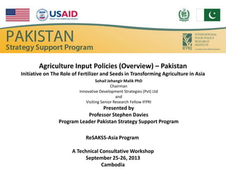 Agriculture Input Policies (Overview) – Pakistan
Initiative on The Role of Fertilizer and Seeds in Transforming Agriculture in Asia
Sohail Jehangir Malik PhD
Chairman
Innovative Development Strategies (Pvt) Ltd
and
Visiting Senior Research Fellow IFPRI
Presented by
Professor Stephen Davies
Program Leader Pakistan Strategy Support Program
ReSAKSS-Asia Program
A Technical Consultative Workshop
September 25-26, 2013
Cambodia
 
