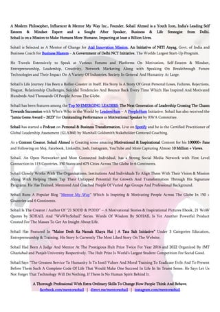 A Modern Philosopher, Influencer & Mentor My Way Inc., Founder, Sohail Ahmed is a Youth Icon, India’s Leading Self
Esteem & Mindset Expert and a Sought After Speaker, Business & Life Strategist from Delhi.
Sohail is on a Mission to Make Humans More Humane, Impacting at least a Billion Lives.
Sohail is Selected as A Mentor of Change for Atal Innovation Mission, An Initiative of NITI Aayag, Govt. of India and
Business Coach for Business Blasters – A Government of Delhi NCT Initiative, The Worlds Largest Start-Up Program.
He Travels Extensively to Speak at Various Forums and Platforms On Motivation, Self-Esteem & Mindset,
Entrepreneurship, Leadership, Creativity, Network Marketing Along with Speaking On Breakthrough Future
Technologies and Their Impact On A Variety Of Industries, Society In General And Humanity At Large.
Sohail’s Life Journey Has Been a Roller-Coaster in Itself. His Story Is A Story Of Great Personal Loses, Failures, Rejections,
Disgust, Relationship Challenges, Suicidal Tendencies And Bounce Back Every Time Which Has Inspired And Motivated
Hundreds And Thousands Of People Across The Globe.
Sohail has been features among the Top 50 EMERGING LEADERS: The Next Generation of Leadership Crossing The Chasm
Towards Succession with Who’s Who in the World by LeadersHum – A PeopleHum Initiative. Sohail has also received the
“Jamia Gems Award – 2023” for Outstanding Performance as Motivational Speaker by RWA Committee.
Sohail has started a Podcast on Personal & Business Transformation, Live on Spotify and he is the Certified Practitioner of
Global Leadership Assessment (GLA360) by Marshall Goldsmith Stakeholder Centered Coaching.
As a Content Creator, Sohail Ahmed is Creating some amazing Motivational & Inspirational Content for his 100000+ Fans
and Following on Moj, Facebook, LinkedIn, Josh, Instagram, YouTube and More Capturing Almost 10 Million + Views.
Sohail, An Open Networker and Most Connected Individual, has a Strong Social Media Network with First Level
Connection in 115 Countries, 350 States and 675 Cities Across The Globe In 6 Continents.
Sohail Closely Works With The Organizations, Institutions And Individuals To Align Them With Their Vision & Mission
Along With Helping Them Tap Their Untapped Potential For Growth And Transformation Through His Signature
Programs. He Has Trained, Mentored And Coached People Of Varied Age Groups And Professional Background.
Sohail Runs A Popular Blog “Mentor My Way” Which Is Inspiring & Motivating People Across The Globe In 150 +
Countries and 6 Continents.
Sohail Is The Creator / Author Of “21 SODD & PODD” – A Motivational Stories & Inspirational Pictures Ebook, 21 WoW
Quotes by SOHAIL And “WoWbySohail” Series. Words Of Wisdom By SOHAIL Is Yet Another Powerful Product
Created For The Masses To Get An Insight About Life.
Sohail Has Featured In “Maine Desh Ka Namak Khaya Hai | A Tata Salt Initiative” Under 3 Categories Education,
Entrepreneurship & Training. His Story Is Currently The Most Liked Story On The Website.
Sohail Had Been A Judge And Mentor At The Prestigious Hult Prize Twice For Year 2016 and 2022 Organized By IMT
Ghaziabad and Panjab University Respectively. The Hult Prize Is World's Largest Student Competition For Social Good.
Sohail Says “The Greatest Service To Humanity Is To Instil Values And Moral Training To Eradicate Evils And To Present
Before Them Such A Complete Code Of Life That Would Make One Succeed In Life In Its Truest Sense. He Says Let Us
Not Forget That Technology Will Do Nothing, If There Is No Human Spirit Behind It.
A Thorough Professional With Extra Ordinary Skills To Change How People Think And Behave.
facebook.com/mentorsohail | direct.me/mentorsohail | instagram.com/mentorsohail
 