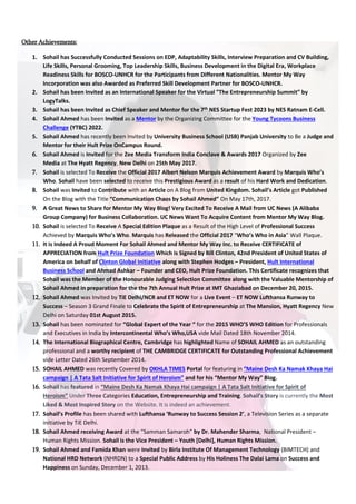 Other Achievements:
1. Sohail has Successfully Conducted Sessions on EDP, Adaptability Skills, Interview Preparation and CV Building,
Life Skills, Personal Grooming, Top Leadership Skills, Business Development in the Digital Era, Workplace
Readiness Skills for BOSCO-UNHCR for the Participants from Different Nationalities. Mentor My Way
Incorporation was also Awarded as Preferred Skill Development Partner for BOSCO-UNHCR.
2. Sohail has been Invited as an International Speaker for the Virtual ”The Entrepreneurship Summit” by
LogyTalks.
3. Sohail has been Invited as Chief Speaker and Mentor for the 7th
NES Startup Fest 2023 by NES Ratnam E-Cell.
4. Sohail Ahmed has been Invited as a Mentor by the Organizing Committee for the Young Tycoons Business
Challenge (YTBC) 2022.
5. Sohail Ahmed has recently been Invited by University Business School (USB) Panjab University to Be a Judge and
Mentor for their Hult Prize OnCampus Round.
6. Sohail Ahmed is Invited for the Zee Media Transform India Conclave & Awards 2017 Organized by Zee
Media at The Hyatt Regency, New Delhi on 25th May 2017.
7. Sohail is selected To Receive the Official 2017 Albert Nelson Marquis Achievement Award by Marquis Who’s
Who. Sohail have been selected to receive this Prestigious Award as a result of his Hard Work and Dedication.
8. Sohail was Invited to Contribute with an Article on A Blog from United Kingdom. Sohail’s Article got Published
On the Blog with the Title “Communication Chaos by Sohail Ahmed” On May 17th, 2017.
9. A Great News to Share for Mentor My Way Blog! Very Excited To Receive A Mail from UC News (A Alibaba
Group Company) for Business Collaboration. UC News Want To Acquire Content from Mentor My Way Blog.
10. Sohail is selected To Receive A Special Edition Plaque as a Result of the High Level of Professional Success
Achieved by Marquis Who’s Who. Marquis has Released the Official 2017 “Who’s Who in Asia” Wall Plaque.
11. It is Indeed A Proud Moment For Sohail Ahmed and Mentor My Way Inc. to Receive CERTIFICATE of
APPRECIATION from Hult Prize Foundation Which is Signed by Bill Clinton, 42nd President of United States of
America on behalf of Clinton Global Initiative along with Stephen Hodges – President, Hult International
Business School and Ahmad Ashkar – Founder and CEO, Hult Prize Foundation. This Certificate recognizes that
Sohail was the Member of the Honourable Judging Selection Committee along with the Valuable Mentorship of
Sohail Ahmed in preparation for the the 7th Annual Hult Prize at IMT Ghaziabad on December 20, 2015.
12. Sohail Ahmed was Invited by TiE Delhi/NCR and ET NOW for a Live Event – ET NOW Lufthansa Runway to
Success – Season 3 Grand Finale to Celebrate the Spirit of Entrepreneurship at The Mansion, Hyatt Regency New
Delhi on Saturday 01st August 2015.
13. Sohail has been nominated for “Global Expert of the Year “ for the 2015 WHO’S WHO Edition for Professionals
and Executives in India by Intercontinental Who’s Who,USA vide Mail Dated 18th November 2014.
14. The International Biographical Centre, Cambridge has highlighted Name of SOHAIL AHMED as an outstanding
professional and a worthy recipient of THE CAMBRIDGE CERTIFICATE for Outstanding Professional Achievement
vide Letter Dated 26th September 2014.
15. SOHAIL AHMED was recently Covered by OKHLA TIMES Portal for featuring in “Maine Desh Ka Namak Khaya Hai
campaign | A Tata Salt Initiative for Spirit of Heroism” and for his “Mentor My Way” Blog.
16. Sohail has featured in “Maine Desh Ka Namak Khaya Hai campaign | A Tata Salt Initiative for Spirit of
Heroism” Under Three Categories Education, Entrepreneurship and Training. Sohail’s Story is currently the Most
Liked & Most Inspired Story on the Website. It is indeed an achievement.
17. Sohail’s Profile has been shared with Lufthansa ‘Runway to Success Session 2’, a Television Series as a separate
initiative by TiE Delhi.
18. Sohail Ahmed receiving Award at the “Samman Samaroh” by Dr. Mahender Sharma, National President –
Human Rights Mission. Sohail is the Vice President – Youth [Delhi], Human Rights Mission.
19. Sohail Ahmed and Famida Khan were Invited by Birla Institute Of Management Technology (BIMTECH) and
National HRD Network (NHRDN) to a Special Public Address by His Holiness The Dalai Lama on Success and
Happiness on Sunday, December 1, 2013.
 