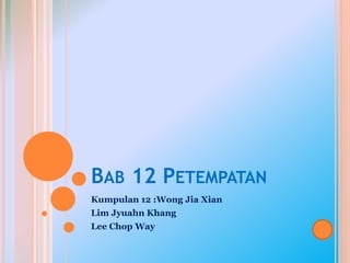 BAB 12 PETEMPATAN
Kumpulan 12 :Wong Jia Xian
Lim Jyuahn Khang
Lee Chop Way
 