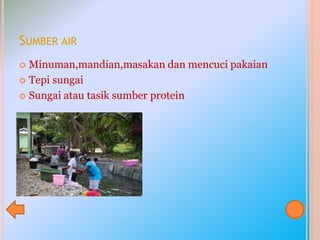 SUMBER AIR
 Minuman,mandian,masakan dan mencuci pakaian
 Tepi sungai
 Sungai atau tasik sumber protein
 