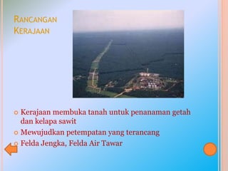 RANCANGAN
KERAJAAN
 Kerajaan membuka tanah untuk penanaman getah
dan kelapa sawit
 Mewujudkan petempatan yang terancang
 Felda Jengka, Felda Air Tawar
 