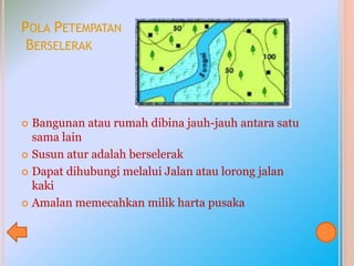 POLA PETEMPATAN
BERSELERAK
 Bangunan atau rumah dibina jauh-jauh antara satu
sama lain
 Susun atur adalah berselerak
 Dapat dihubungi melalui Jalan atau lorong jalan
kaki
 Amalan memecahkan milik harta pusaka
 