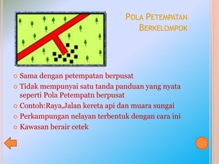 POLA PETEMPATAN
BERKELOMPOK
 Sama dengan petempatan berpusat
 Tidak mempunyai satu tanda panduan yang nyata
seperti Pola Petempatn berpusat
 Contoh:Raya,Jalan kereta api dan muara sungai
 Perkampungan nelayan terbentuk dengan cara ini
 Kawasan berair cetek
 