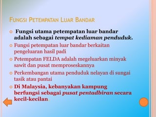 FUNGSI PETEMPATAN LUAR BANDAR
 Fungsi utama petempatan luar bandar
adalah sebagai tempat kediaman penduduk.
 Fungsi petempatan luar bandar berkaitan
pengeluaran hasil padi
 Petempatan FELDA adalah megeluarkan minyak
sawit dan pusat memproseskannya
 Perkembangan utama penduduk nelayan di sungai
tasik atau pantai
 Di Malaysia, kebanyakan kampung
berfungsi sebagai pusat pentadbiran secara
kecil-kecilan.
 