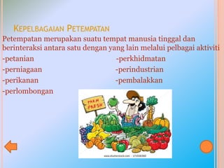 KEPELBAGAIAN PETEMPATAN
Petempatan merupakan suatu tempat manusia tinggal dan
berinteraksi antara satu dengan yang lain melalui pelbagai aktiviti
-petanian -perkhidmatan
-perniagaan -perindustrian
-perikanan -pembalakkan
-perlombongan
 