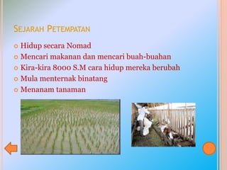 SEJARAH PETEMPATAN
 Hidup secara Nomad
 Mencari makanan dan mencari buah-buahan
 Kira-kira 8000 S.M cara hidup mereka berubah
 Mula menternak binatang
 Menanam tanaman
 