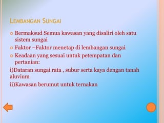 LEMBANGAN SUNGAI
 Bermaksud Semua kawasan yang disaliri oleh satu
sistem sungai
 Faktor –Faktor menetap di lembangan sungai
 Keadaan yang sesuai untuk petempatan dan
pertanian:
i)Dataran sungai rata , subur serta kaya dengan tanah
aluvium
ii)Kawasan berumut untuk ternakan
 