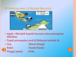 PETEMPATAN AWAL DI NEGARA MALAYSIA
 tapak->Merujuk kepada kawasan atau petempatan
didirikan
 Tapak petempatan awal di Malaysia terletak di:
 Gua -Muara Sungai
 Bukit -Tanah Pamah
 Pinggir pantai -Delta
 