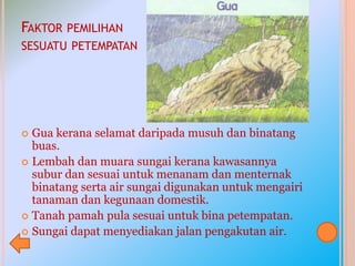 FAKTOR PEMILIHAN
SESUATU PETEMPATAN
 Gua kerana selamat daripada musuh dan binatang
buas.
 Lembah dan muara sungai kerana kawasannya
subur dan sesuai untuk menanam dan menternak
binatang serta air sungai digunakan untuk mengairi
tanaman dan kegunaan domestik.
 Tanah pamah pula sesuai untuk bina petempatan.
 Sungai dapat menyediakan jalan pengakutan air.
 