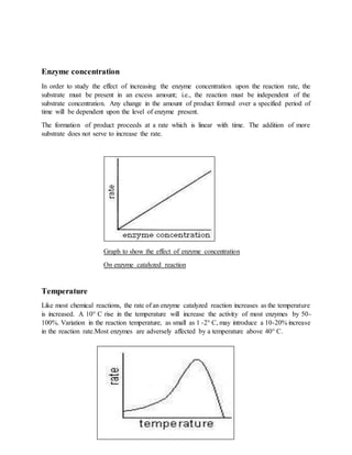 Enzyme concentration
In order to study the effect of increasing the enzyme concentration upon the reaction rate, the
substrate must be present in an excess amount; i.e., the reaction must be independent of the
substrate concentration. Any change in the amount of product formed over a specified period of
time will be dependent upon the level of enzyme present.
The formation of product proceeds at a rate which is linear with time. The addition of more
substrate does not serve to increase the rate.
Graph to show the effect of enzyme concentration
On enzyme catalyzed reaction
Temperature
Like most chemical reactions, the rate of an enzyme catalyzed reaction increases as the temperature
is increased. A 10° C rise in the temperature will increase the activity of most enzymes by 50-
100%. Variation in the reaction temperature, as small as 1 -2° C, may introduce a 10-20% increase
in the reaction rate.Most enzymes are adversely affected by a temperature above 40° C.
 