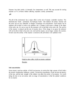 Enzymes lose their activity at extremely low temperatures as well. This may account for storing
enzymes at 5° C or below without affecting enzymatic activity permanently.
pH
The pH of the environment has a major effect on the rate of enzyme controlled reactions. The
intermolecular bonds – particularly the hydrogen bonds – that maintain the tertiary structure and
the active site are very vulnerable to changes in hydrogen ion concentration. Each enzyme has an
optimum pH at which it works at its optimum rate. A change in pH causes a change in the shape
of the active site. It is not so easy for the reactants to fit in and bind to the active site. The activity
of the enzyme is reduced and the rate of reaction slows. If the change is too great, the substrate
will not be able to bind to the active site at all and the enzyme can no longer catalyse the reaction.
In most cases the activity of the enzyme is restored as the pH returns to its optimum level.
Graph to show effect of pH on enzyme catalyzed
Reaction
Salt concentration
Some enzyme need less salt,bits of NaCl can incresase its activity.But high amount of NaCl affect
the strcture of pritein,then influlence activity. Not just the concentration of salt, but also the identity
of the ions, and the ionic strength of the solution can affect the activity of an enzyme. It is worth
taking the time to try out various salts at a range of concentrations to find the optimal conditions
for an enzyme.
 