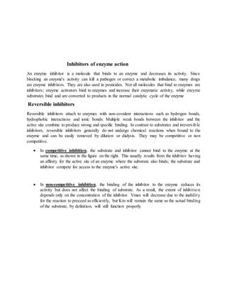 Inhibitors of enzyme action
An enzyme inhibitor is a molecule that binds to an enzyme and decreases its activity. Since
blocking an enzyme's activity can kill a pathogen or correct a metabolic imbalance, many drugs
are enzyme inhibitors. They are also used in pesticides. Not all molecules that bind to enzymes are
inhibitors; enzyme activators bind to enzymes and increase their enzymatic activity, while enzyme
substrates bind and are converted to products in the normal catalytic cycle of the enzyme
Reversible inhibitors
Reversible inhibitors attach to enzymes with non-covalent interactions such as hydrogen bonds,
hydrophobic interactions and ionic bonds. Multiple weak bonds between the inhibitor and the
active site combine to produce strong and specific binding. In contrast to substrates and irreversible
inhibitors, reversible inhibitors generally do not undergo chemical reactions when bound to the
enzyme and can be easily removed by dilution or dialysis. They may be competitive or non
competitive.
 In competitive inhibition, the substrate and inhibitor cannot bind to the enzyme at the
same time, as shown in the figure on the right. This usually results from the inhibitor having
an affinity for the active site of an enzyme where the substrate also binds; the substrate and
inhibitor compete for access to the enzyme's active site.
 In non-competitive inhibition, the binding of the inhibitor to the enzyme reduces its
activity but does not affect the binding of substrate. As a result, the extent of inhibition
depends only on the concentration of the inhibitor. Vmax will decrease due to the inability
for the reaction to proceed as efficiently, but Km will remain the same as the actual binding
of the substrate, by definition, will still function properly.
 