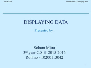 DISPLAYING DATA
Presented by
Soham Mitra
3rd year C.S.E 2015-2016
Roll no - 10200113042
Soham Mitra - Displaying data29.03.2016
1
 
