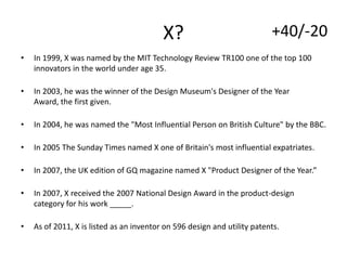 X?

+40/-20

•

In 1999, X was named by the MIT Technology Review TR100 one of the top 100
innovators in the world under age 35.

•

In 2003, he was the winner of the Design Museum's Designer of the Year
Award, the first given.

•

In 2004, he was named the "Most Influential Person on British Culture" by the BBC.

•

In 2005 The Sunday Times named X one of Britain's most influential expatriates.

•

In 2007, the UK edition of GQ magazine named X "Product Designer of the Year.”

•

In 2007, X received the 2007 National Design Award in the product-design
category for his work _____.

•

As of 2011, X is listed as an inventor on 596 design and utility patents.

 
