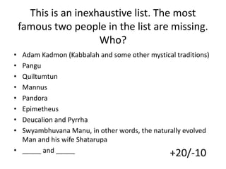 This is an inexhaustive list. The most
famous two people in the list are missing.
Who?
•
•
•
•
•
•
•
•

Adam Kadmon (Kabbalah and some other mystical traditions)
Pangu
Quiltumtun
Mannus
Pandora
Epimetheus
Deucalion and Pyrrha
Swyambhuvana Manu, in other words, the naturally evolved
Man and his wife Shatarupa
• _____ and _____
+20/-10

 