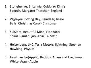 1. Stonehenge, Britannia, Coldplay, King’s
Speech, Margaret Thatcher- England
2. Vajpayee, Boxing Day, Reindeer, Jingle
Bells, Christmas Carol- Christmas
3. SubZero, Beautiful Mind, Fibonacci
Spiral, Ramanujan, Abacus- Math
4. Heisenberg, LHC, Tesla Motors, lightning, Stephen
Hawking- Physics
5. Jonathan Ive(Apple), RedBus, Adam and Eve, Snow
White, Appy- Apple

 