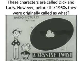 These characters are called Dick and
Larry. However, before the 1950s they
were originally called as what?

 