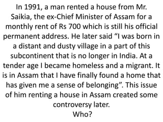 In 1991, a man rented a house from Mr.
Saikia, the ex-Chief Minister of Assam for a
monthly rent of Rs 700 which is still his official
permanent address. He later said “I was born in
a distant and dusty village in a part of this
subcontinent that is no longer in India. At a
tender age I became homeless and a migrant. It
is in Assam that I have finally found a home that
has given me a sense of belonging”. This issue
of him renting a house in Assam created some
controversy later.
Who?

 