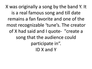 X was originally a song by the band Y. It
is a real famous song and till date
remains a fan favorite and one of the
most recognizable ‘tune’s. The creator
of X had said and I quote- "create a
song that the audience could
participate in“.
ID X and Y

 