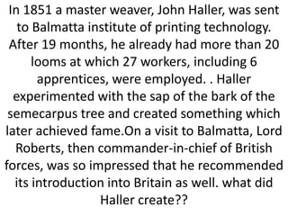In 1851 a master weaver, John Haller, was sent
to Balmatta institute of printing technology.
After 19 months, he already had more than 20
looms at which 27 workers, including 6
apprentices, were employed. . Haller
experimented with the sap of the bark of the
semecarpus tree and created something which
later achieved fame.On a visit to Balmatta, Lord
Roberts, then commander-in-chief of British
forces, was so impressed that he recommended
its introduction into Britain as well. what did
Haller create??

 