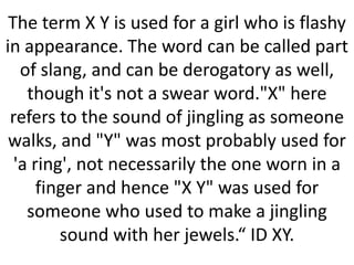 The term X Y is used for a girl who is flashy
in appearance. The word can be called part
of slang, and can be derogatory as well,
though it's not a swear word."X" here
refers to the sound of jingling as someone
walks, and "Y" was most probably used for
'a ring', not necessarily the one worn in a
finger and hence "X Y" was used for
someone who used to make a jingling
sound with her jewels.“ ID XY.

 