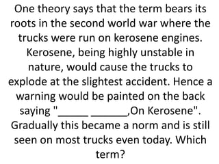 One theory says that the term bears its
roots in the second world war where the
trucks were run on kerosene engines.
Kerosene, being highly unstable in
nature, would cause the trucks to
explode at the slightest accident. Hence a
warning would be painted on the back
saying "_____ ______,On Kerosene".
Gradually this became a norm and is still
seen on most trucks even today. Which
term?

 