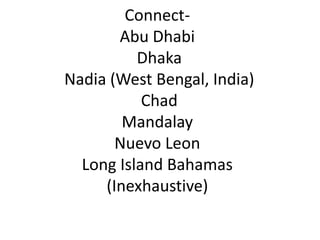 ConnectAbu Dhabi
Dhaka
Nadia (West Bengal, India)
Chad
Mandalay
Nuevo Leon
Long Island Bahamas
(Inexhaustive)

 