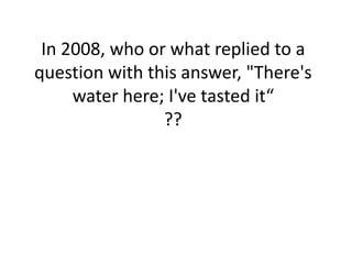 In 2008, who or what replied to a
question with this answer, "There's
water here; I've tasted it“
??

 