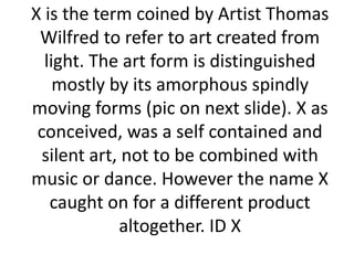 X is the term coined by Artist Thomas
Wilfred to refer to art created from
light. The art form is distinguished
mostly by its amorphous spindly
moving forms (pic on next slide). X as
conceived, was a self contained and
silent art, not to be combined with
music or dance. However the name X
caught on for a different product
altogether. ID X

 