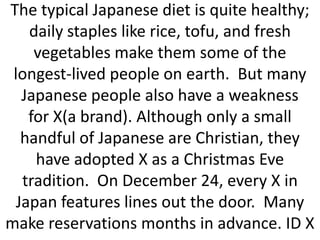 The typical Japanese diet is quite healthy;
daily staples like rice, tofu, and fresh
vegetables make them some of the
longest-lived people on earth. But many
Japanese people also have a weakness
for X(a brand). Although only a small
handful of Japanese are Christian, they
have adopted X as a Christmas Eve
tradition. On December 24, every X in
Japan features lines out the door. Many
make reservations months in advance. ID X

 