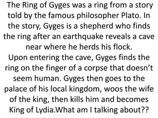 The Ring of Gyges was a ring from a story
told by the famous philosopher Plato. In
the story, Gyges is a shepherd who finds
the ring after an earthquake reveals a cave
near where he herds his flock.
Upon entering the cave, Gyges finds the
ring on the finger of a corpse that doesn’t
seem human. Gyges then goes to the
palace of his local kingdom, woos the wife
of the king, then kills him and becomes
King of Lydia.What am I talking about??

 