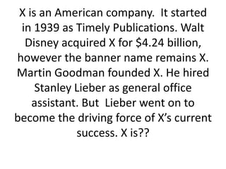 X is an American company. It started
in 1939 as Timely Publications. Walt
Disney acquired X for $4.24 billion,
however the banner name remains X.
Martin Goodman founded X. He hired
Stanley Lieber as general office
assistant. But Lieber went on to
become the driving force of X’s current
success. X is??

 