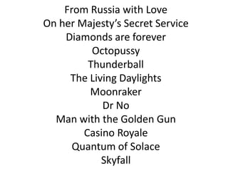 From Russia with Love
On her Majesty’s Secret Service
Diamonds are forever
Octopussy
Thunderball
The Living Daylights
Moonraker
Dr No
Man with the Golden Gun
Casino Royale
Quantum of Solace
Skyfall

 