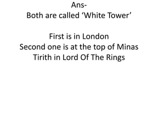 AnsBoth are called ‘White Tower’
First is in London
Second one is at the top of Minas
Tirith in Lord Of The Rings

 
