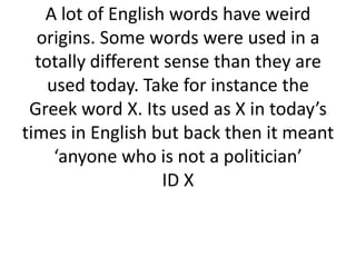 A lot of English words have weird
origins. Some words were used in a
totally different sense than they are
used today. Take for instance the
Greek word X. Its used as X in today’s
times in English but back then it meant
‘anyone who is not a politician’
ID X

 
