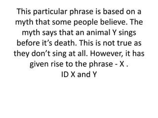 This particular phrase is based on a
myth that some people believe. The
myth says that an animal Y sings
before it’s death. This is not true as
they don’t sing at all. However, it has
given rise to the phrase - X .
ID X and Y

 