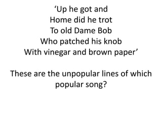 ‘Up he got and
Home did he trot
To old Dame Bob
Who patched his knob
With vinegar and brown paper’
These are the unpopular lines of which
popular song?

 