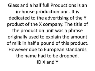 Glass and a half full Productions is an
in-house production unit. It is
dedicated to the advertising of the Y
product of the X company. The title of
the production unit was a phrase
originally used to explain the amount
of milk in half a pound of this product.
However due to European standards
the name had to be dropped.
ID X and Y

 
